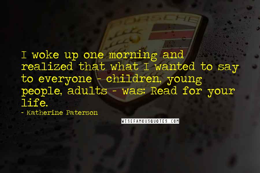 Katherine Paterson Quotes: I woke up one morning and realized that what I wanted to say to everyone - children, young people, adults - was: Read for your life.