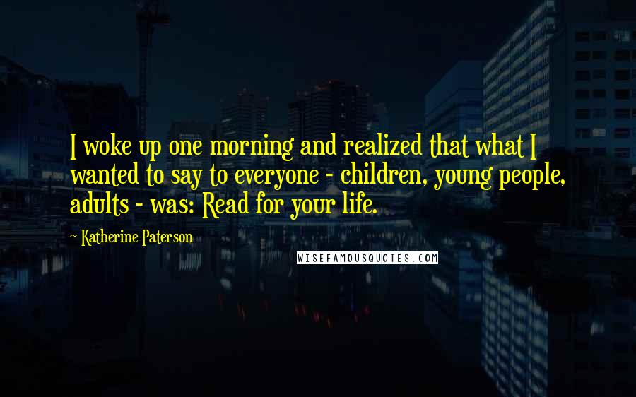 Katherine Paterson Quotes: I woke up one morning and realized that what I wanted to say to everyone - children, young people, adults - was: Read for your life.