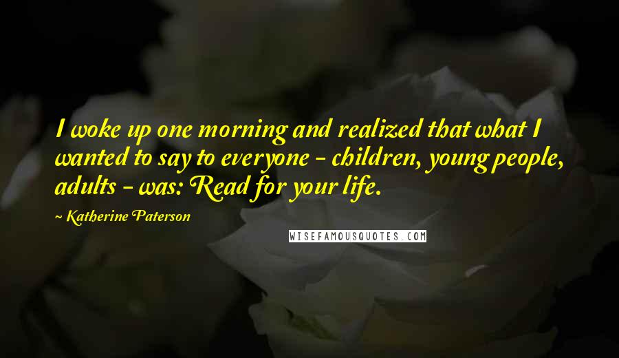Katherine Paterson Quotes: I woke up one morning and realized that what I wanted to say to everyone - children, young people, adults - was: Read for your life.