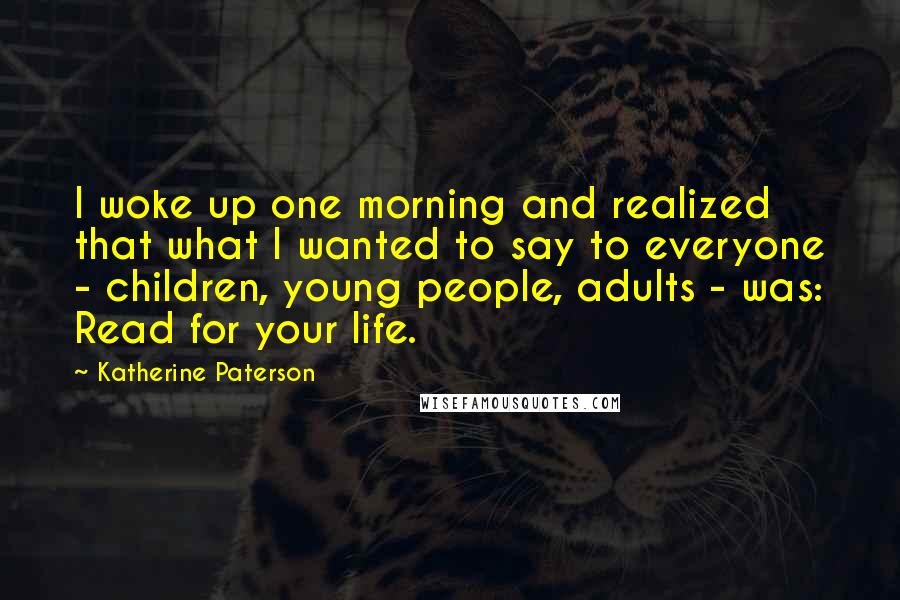Katherine Paterson Quotes: I woke up one morning and realized that what I wanted to say to everyone - children, young people, adults - was: Read for your life.