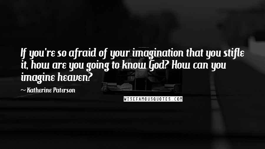 Katherine Paterson Quotes: If you're so afraid of your imagination that you stifle it, how are you going to know God? How can you imagine heaven?