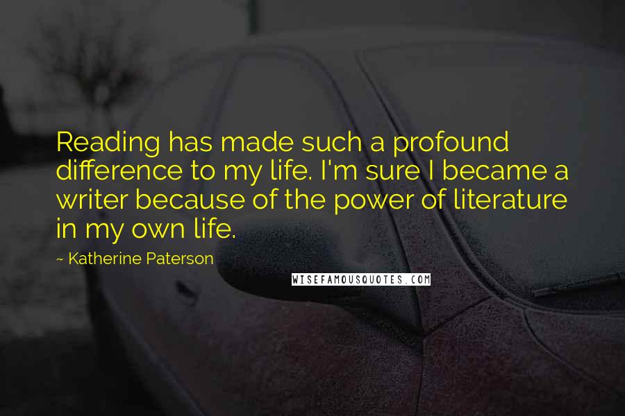 Katherine Paterson Quotes: Reading has made such a profound difference to my life. I'm sure I became a writer because of the power of literature in my own life.