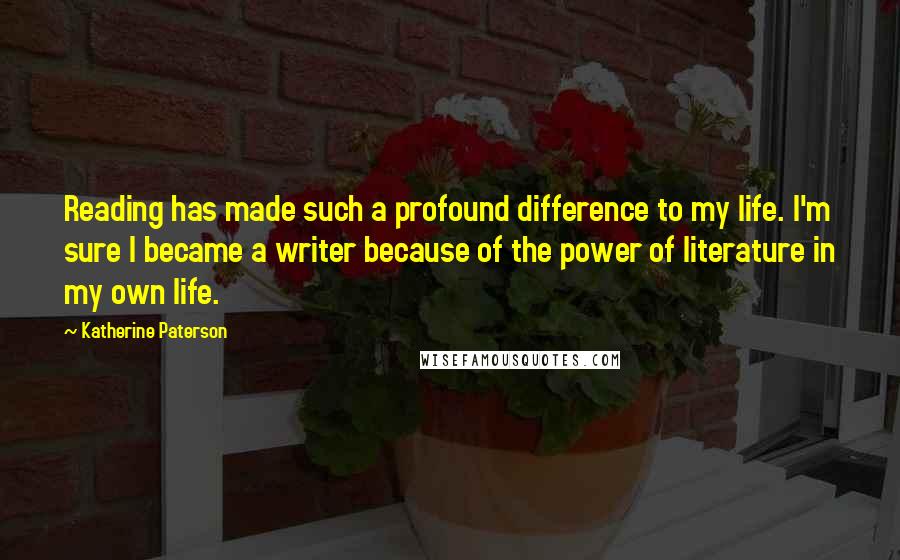 Katherine Paterson Quotes: Reading has made such a profound difference to my life. I'm sure I became a writer because of the power of literature in my own life.