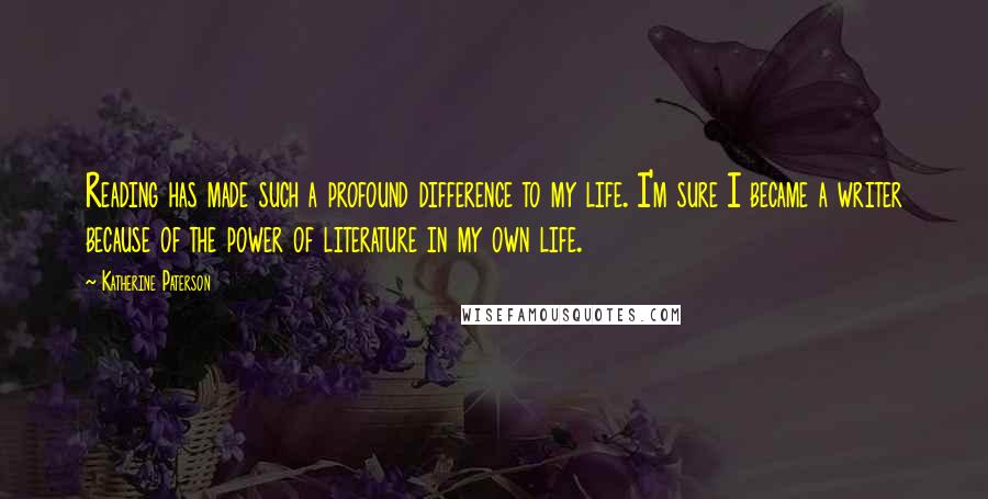 Katherine Paterson Quotes: Reading has made such a profound difference to my life. I'm sure I became a writer because of the power of literature in my own life.