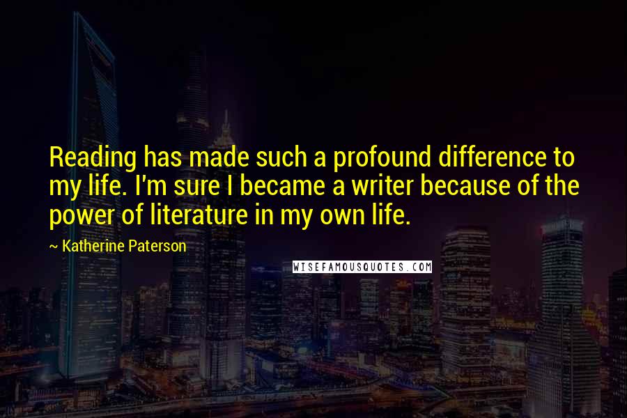 Katherine Paterson Quotes: Reading has made such a profound difference to my life. I'm sure I became a writer because of the power of literature in my own life.