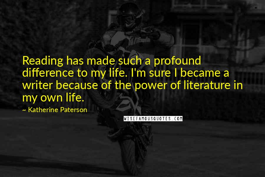 Katherine Paterson Quotes: Reading has made such a profound difference to my life. I'm sure I became a writer because of the power of literature in my own life.