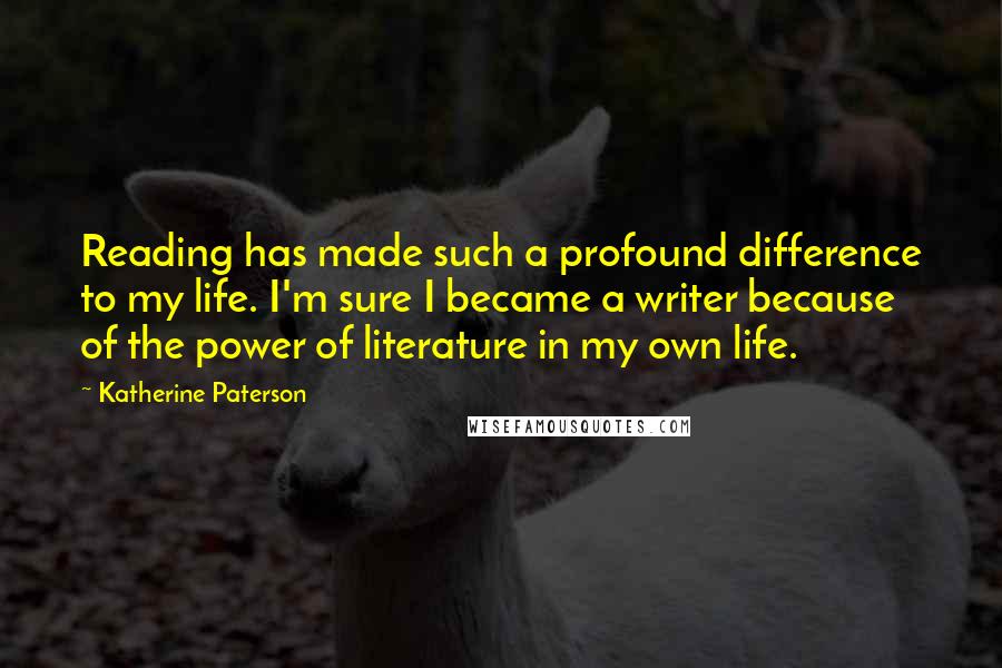Katherine Paterson Quotes: Reading has made such a profound difference to my life. I'm sure I became a writer because of the power of literature in my own life.