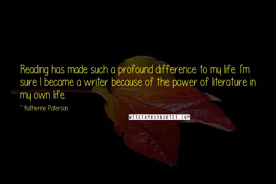 Katherine Paterson Quotes: Reading has made such a profound difference to my life. I'm sure I became a writer because of the power of literature in my own life.