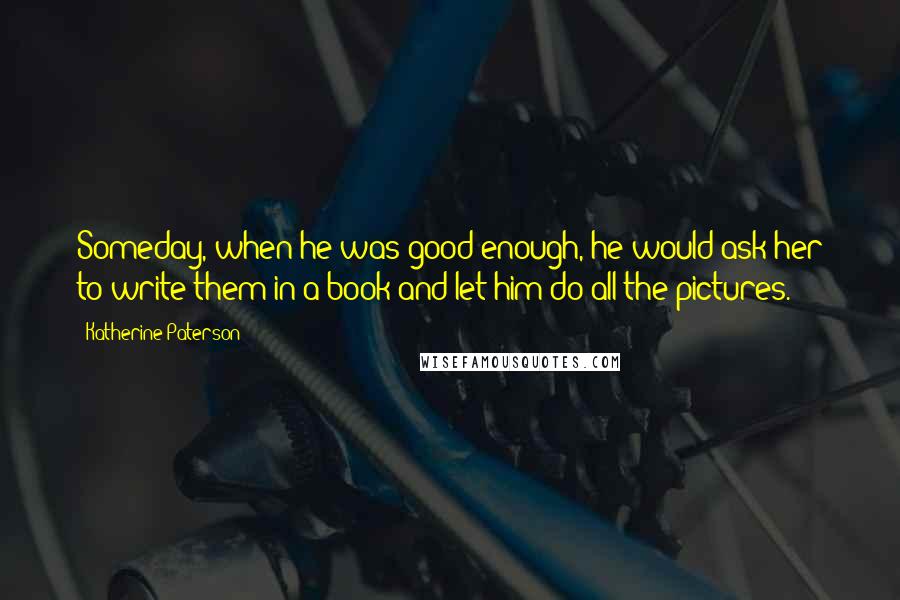 Katherine Paterson Quotes: Someday, when he was good enough, he would ask her to write them in a book and let him do all the pictures.