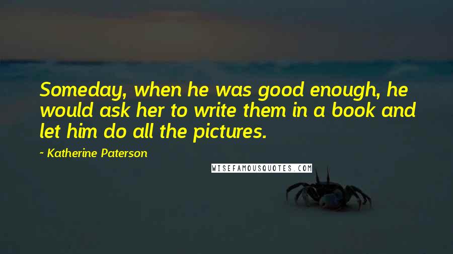 Katherine Paterson Quotes: Someday, when he was good enough, he would ask her to write them in a book and let him do all the pictures.