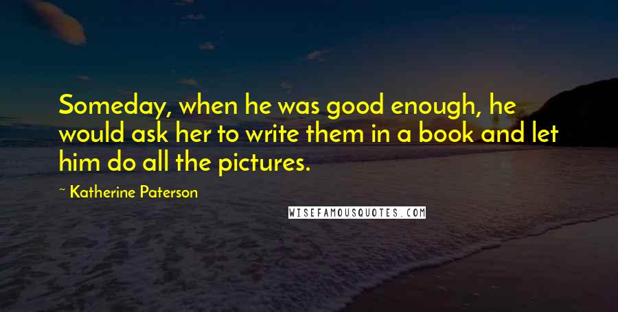 Katherine Paterson Quotes: Someday, when he was good enough, he would ask her to write them in a book and let him do all the pictures.