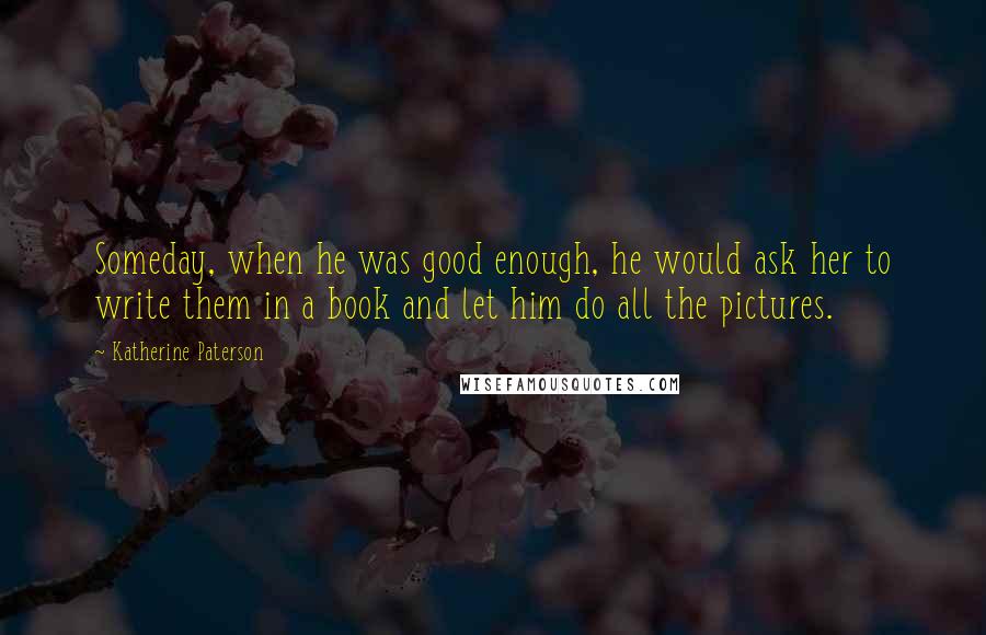 Katherine Paterson Quotes: Someday, when he was good enough, he would ask her to write them in a book and let him do all the pictures.