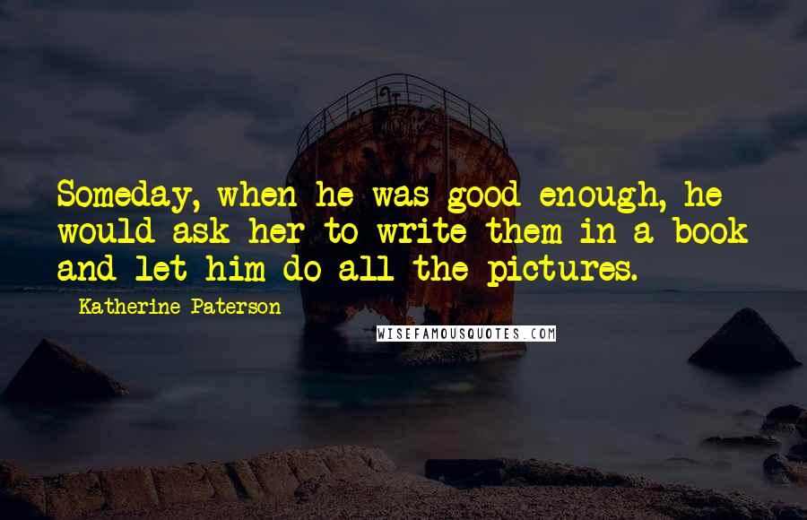 Katherine Paterson Quotes: Someday, when he was good enough, he would ask her to write them in a book and let him do all the pictures.