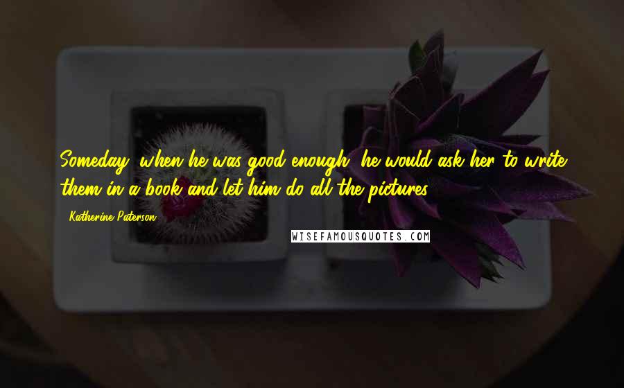 Katherine Paterson Quotes: Someday, when he was good enough, he would ask her to write them in a book and let him do all the pictures.