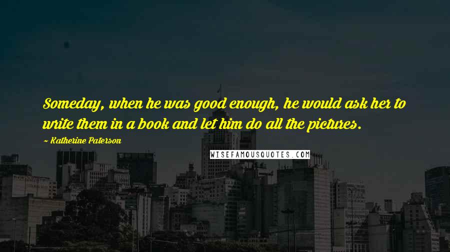 Katherine Paterson Quotes: Someday, when he was good enough, he would ask her to write them in a book and let him do all the pictures.