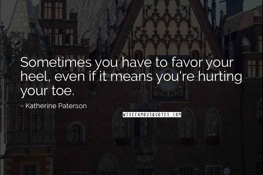 Katherine Paterson Quotes: Sometimes you have to favor your heel, even if it means you're hurting your toe.