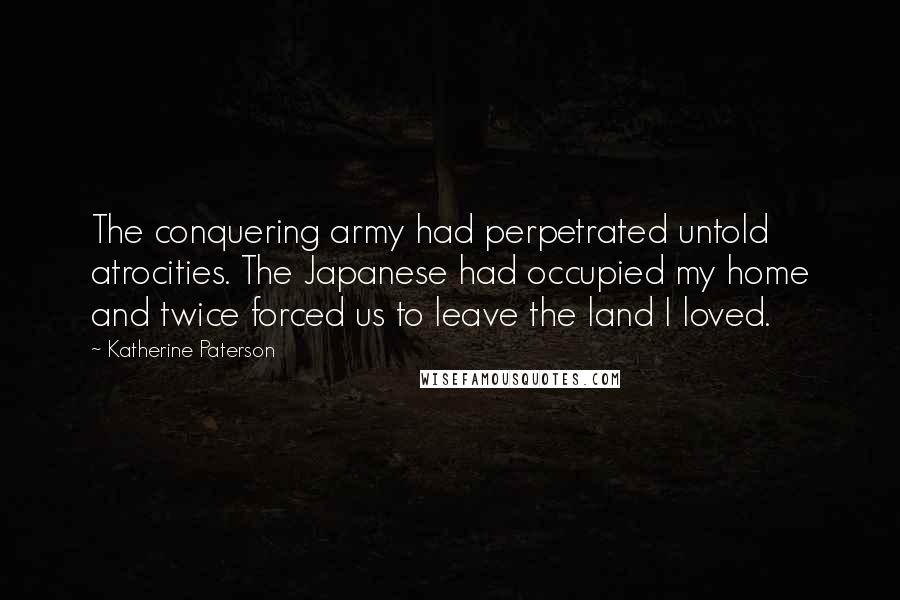 Katherine Paterson Quotes: The conquering army had perpetrated untold atrocities. The Japanese had occupied my home and twice forced us to leave the land I loved.