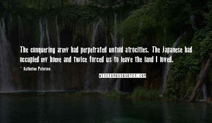 Katherine Paterson Quotes: The conquering army had perpetrated untold atrocities. The Japanese had occupied my home and twice forced us to leave the land I loved.