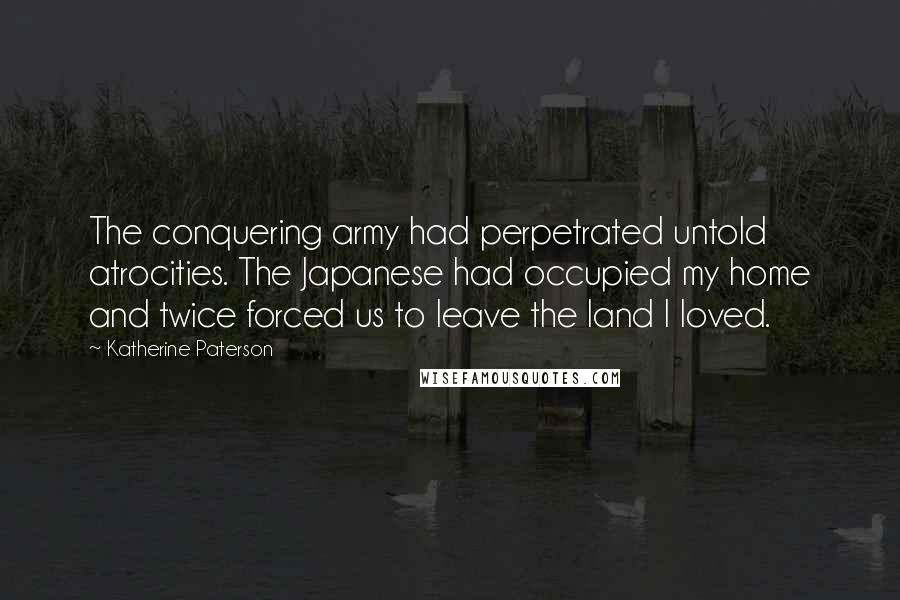 Katherine Paterson Quotes: The conquering army had perpetrated untold atrocities. The Japanese had occupied my home and twice forced us to leave the land I loved.