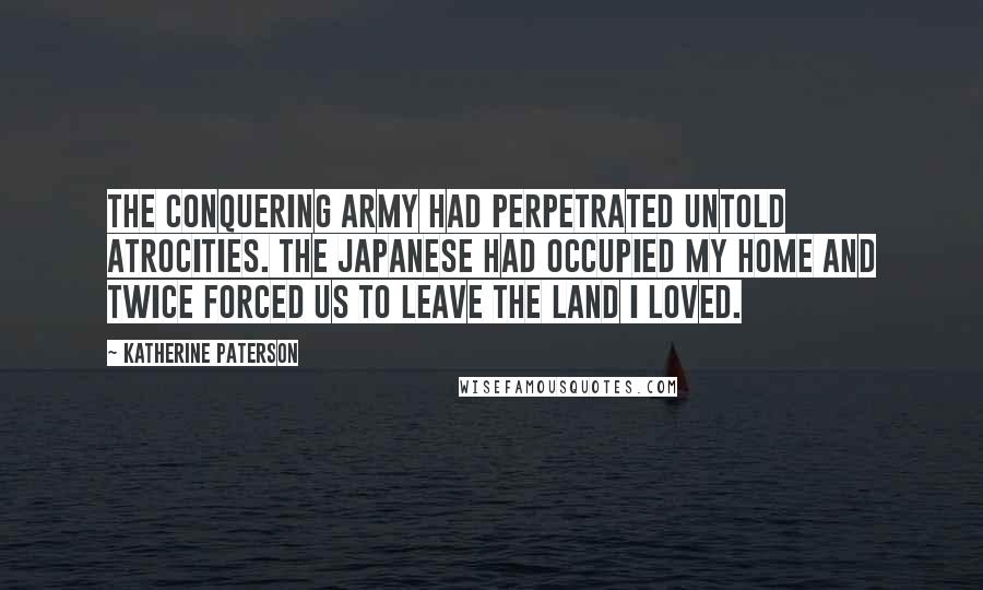Katherine Paterson Quotes: The conquering army had perpetrated untold atrocities. The Japanese had occupied my home and twice forced us to leave the land I loved.