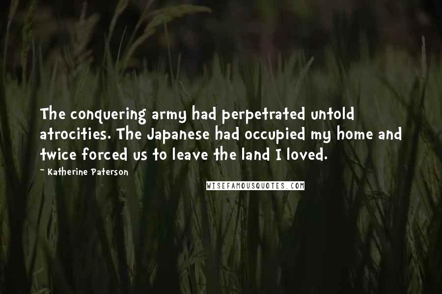 Katherine Paterson Quotes: The conquering army had perpetrated untold atrocities. The Japanese had occupied my home and twice forced us to leave the land I loved.