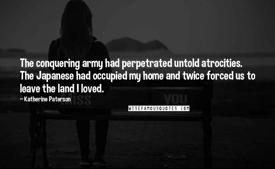 Katherine Paterson Quotes: The conquering army had perpetrated untold atrocities. The Japanese had occupied my home and twice forced us to leave the land I loved.