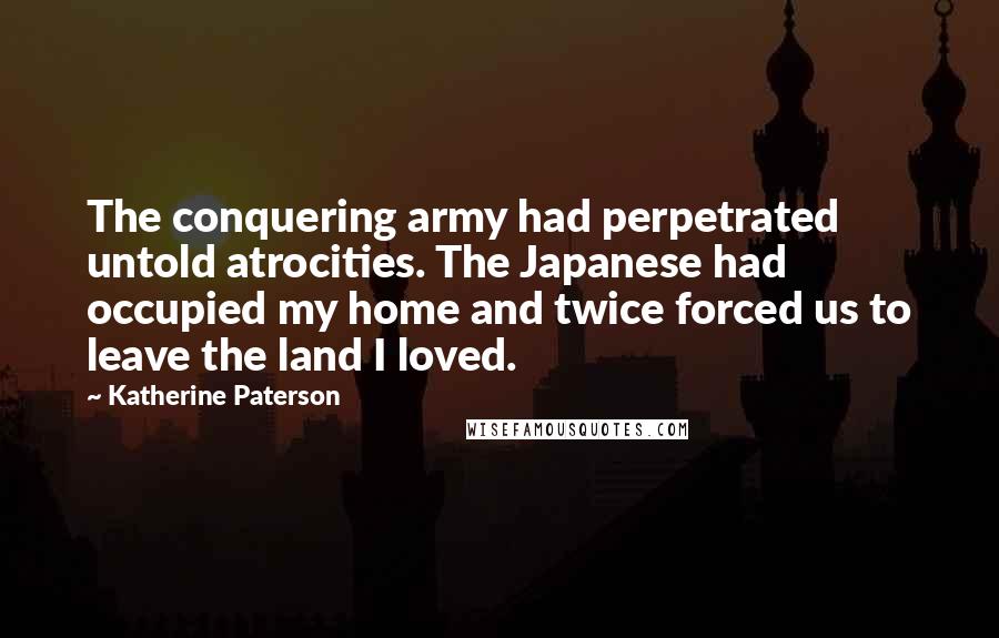 Katherine Paterson Quotes: The conquering army had perpetrated untold atrocities. The Japanese had occupied my home and twice forced us to leave the land I loved.