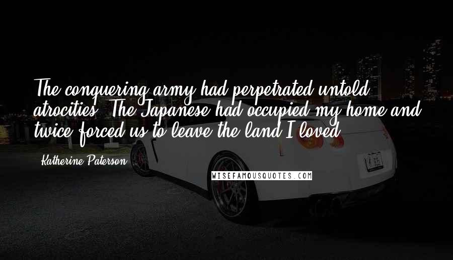 Katherine Paterson Quotes: The conquering army had perpetrated untold atrocities. The Japanese had occupied my home and twice forced us to leave the land I loved.