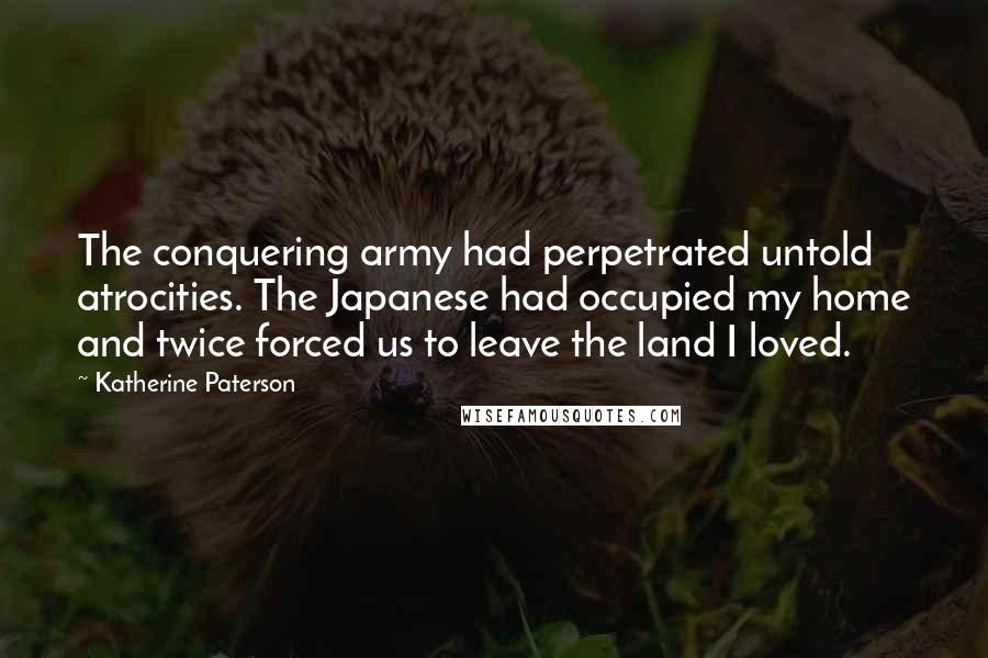 Katherine Paterson Quotes: The conquering army had perpetrated untold atrocities. The Japanese had occupied my home and twice forced us to leave the land I loved.