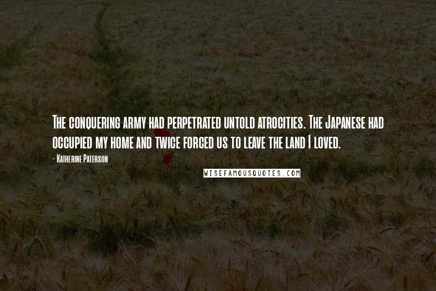 Katherine Paterson Quotes: The conquering army had perpetrated untold atrocities. The Japanese had occupied my home and twice forced us to leave the land I loved.