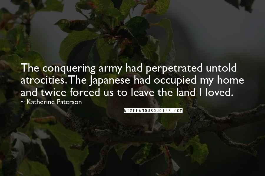 Katherine Paterson Quotes: The conquering army had perpetrated untold atrocities. The Japanese had occupied my home and twice forced us to leave the land I loved.