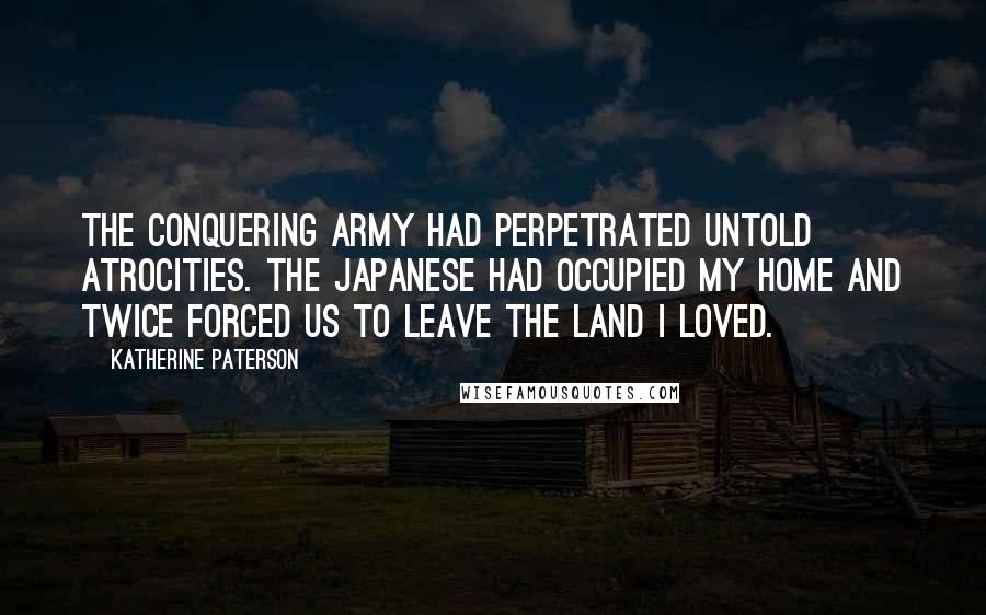 Katherine Paterson Quotes: The conquering army had perpetrated untold atrocities. The Japanese had occupied my home and twice forced us to leave the land I loved.