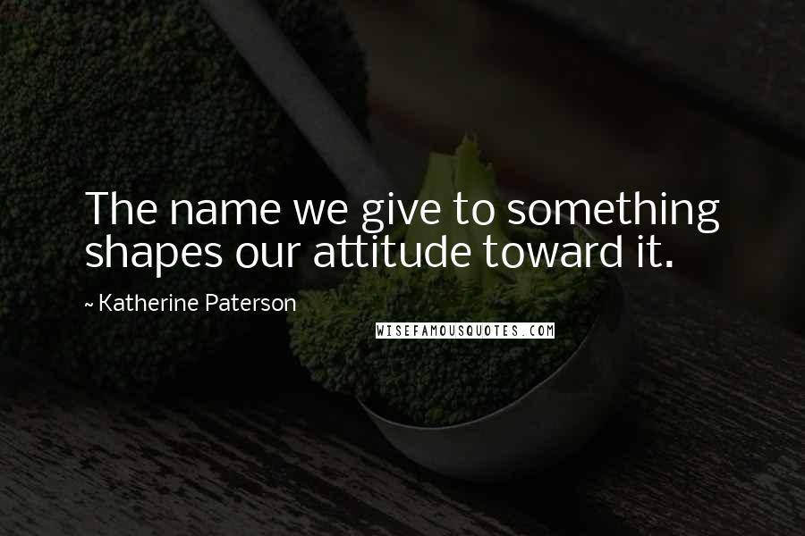 Katherine Paterson Quotes: The name we give to something shapes our attitude toward it.