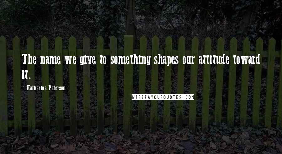 Katherine Paterson Quotes: The name we give to something shapes our attitude toward it.