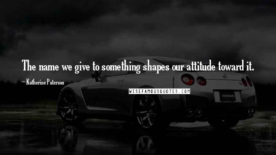 Katherine Paterson Quotes: The name we give to something shapes our attitude toward it.