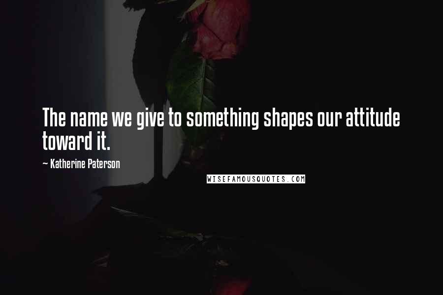 Katherine Paterson Quotes: The name we give to something shapes our attitude toward it.