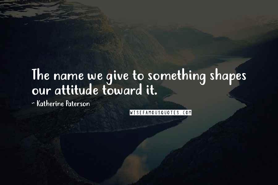 Katherine Paterson Quotes: The name we give to something shapes our attitude toward it.