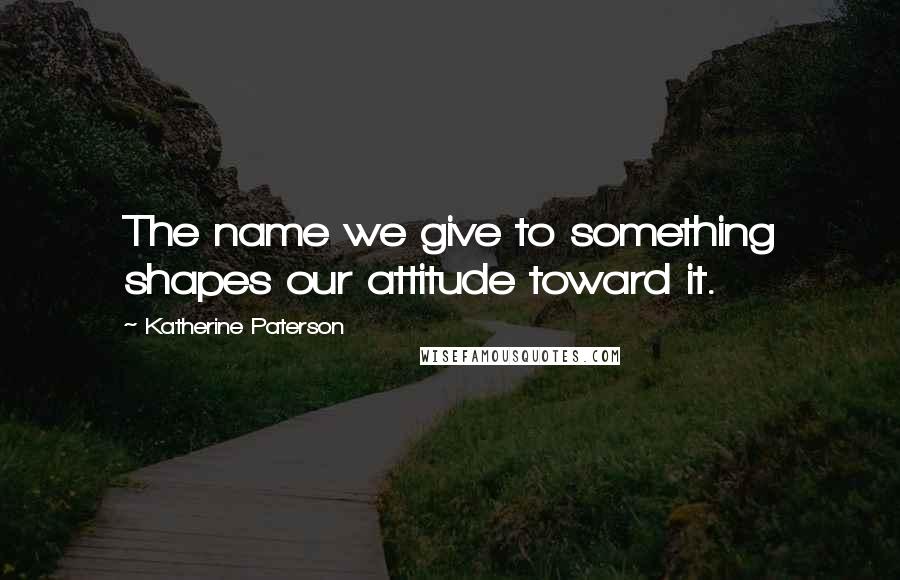 Katherine Paterson Quotes: The name we give to something shapes our attitude toward it.