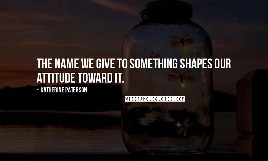 Katherine Paterson Quotes: The name we give to something shapes our attitude toward it.