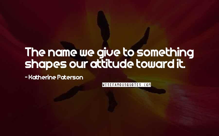 Katherine Paterson Quotes: The name we give to something shapes our attitude toward it.