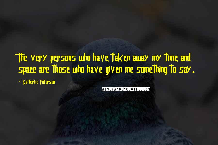 Katherine Paterson Quotes: The very persons who have taken away my time and space are those who have given me something to say.