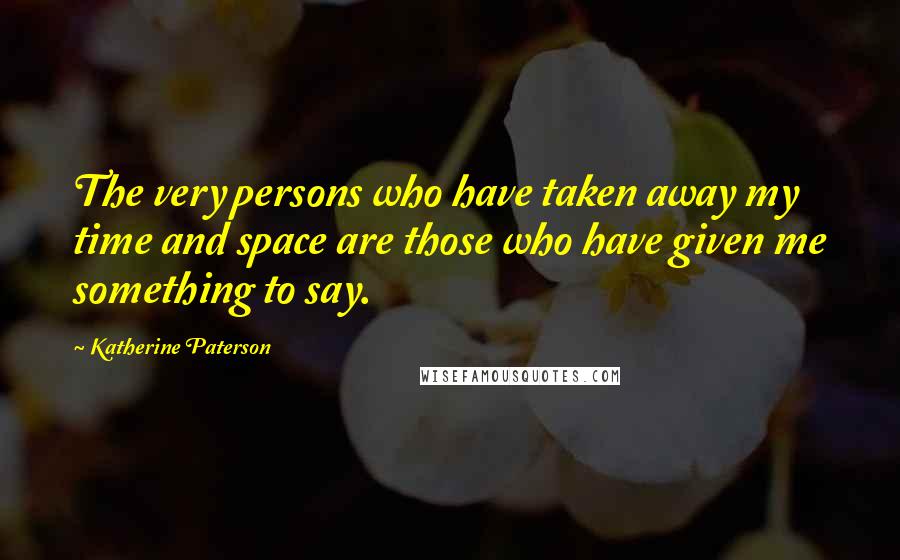 Katherine Paterson Quotes: The very persons who have taken away my time and space are those who have given me something to say.