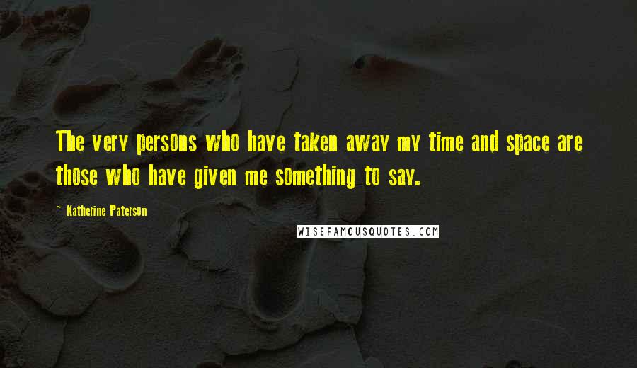 Katherine Paterson Quotes: The very persons who have taken away my time and space are those who have given me something to say.