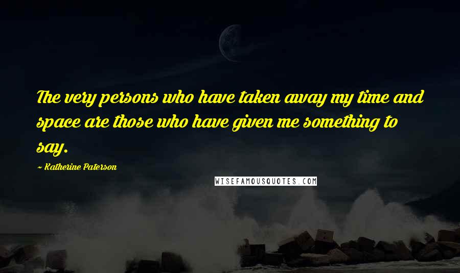 Katherine Paterson Quotes: The very persons who have taken away my time and space are those who have given me something to say.