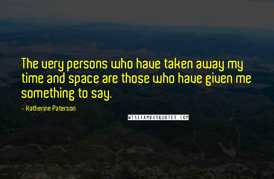 Katherine Paterson Quotes: The very persons who have taken away my time and space are those who have given me something to say.