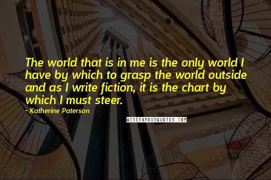 Katherine Paterson Quotes: The world that is in me is the only world I have by which to grasp the world outside and as I write fiction, it is the chart by which I must steer.