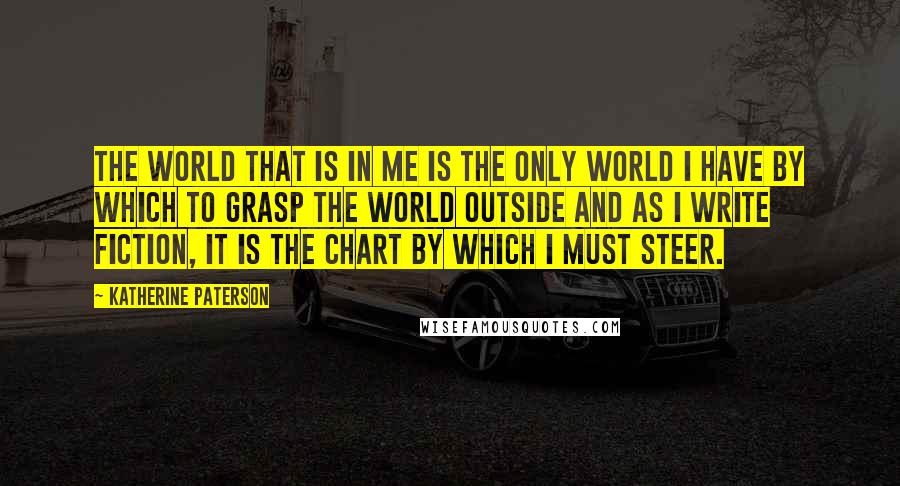 Katherine Paterson Quotes: The world that is in me is the only world I have by which to grasp the world outside and as I write fiction, it is the chart by which I must steer.