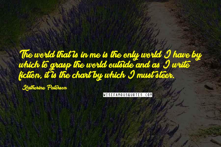 Katherine Paterson Quotes: The world that is in me is the only world I have by which to grasp the world outside and as I write fiction, it is the chart by which I must steer.