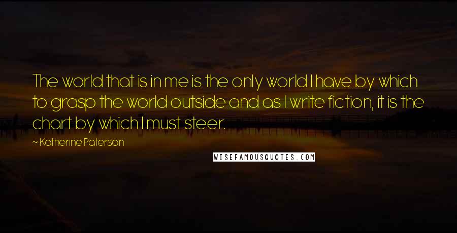 Katherine Paterson Quotes: The world that is in me is the only world I have by which to grasp the world outside and as I write fiction, it is the chart by which I must steer.