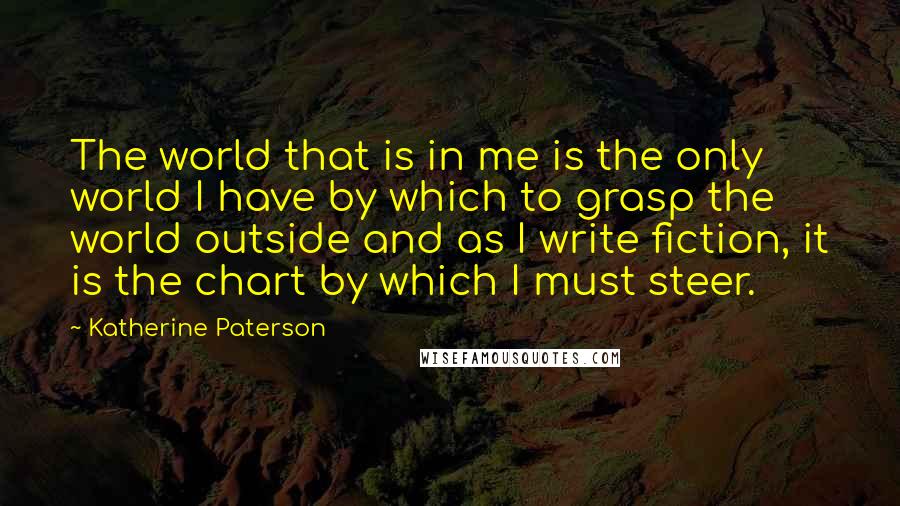 Katherine Paterson Quotes: The world that is in me is the only world I have by which to grasp the world outside and as I write fiction, it is the chart by which I must steer.